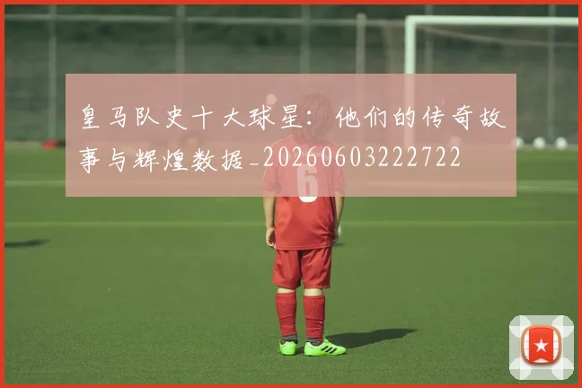 皇马队史十大球星:他们的传奇故事与辉煌数据_20260603222722