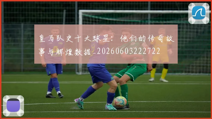 皇马队史十大球星：他们的传奇故事与辉煌数据_20260603222722