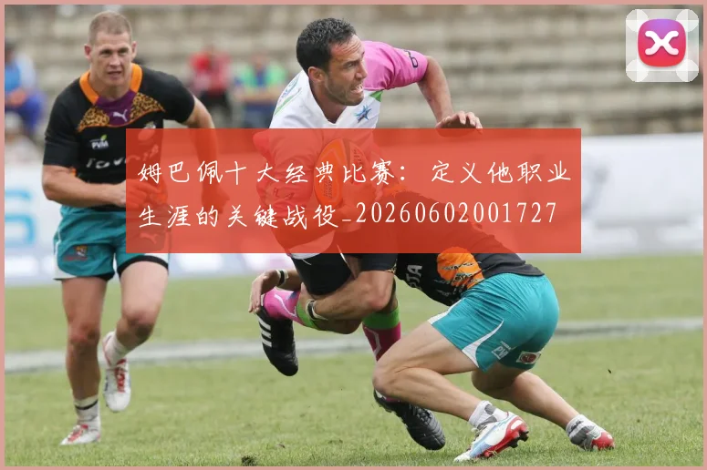 姆巴佩十大经典比赛：定义他职业生涯的关键战役_20260602001727