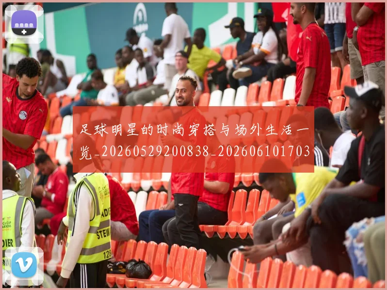 足球明星的时尚穿搭与场外生活一览_20260529200838_20260610170336